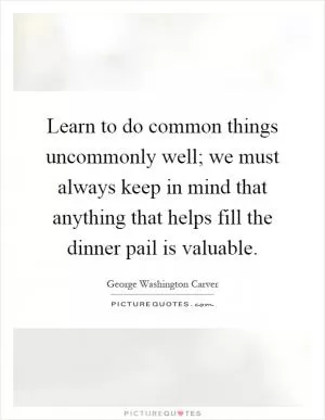Learn to do common things uncommonly well; we must always keep in mind that anything that helps fill the dinner pail is valuable Picture Quote #1