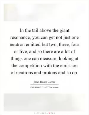 In the tail above the giant resonance, you can get not just one neutron emitted but two, three, four or five, and so there are a lot of things one can measure, looking at the competition with the emission of neutrons and protons and so on Picture Quote #1