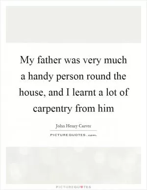 My father was very much a handy person round the house, and I learnt a lot of carpentry from him Picture Quote #1