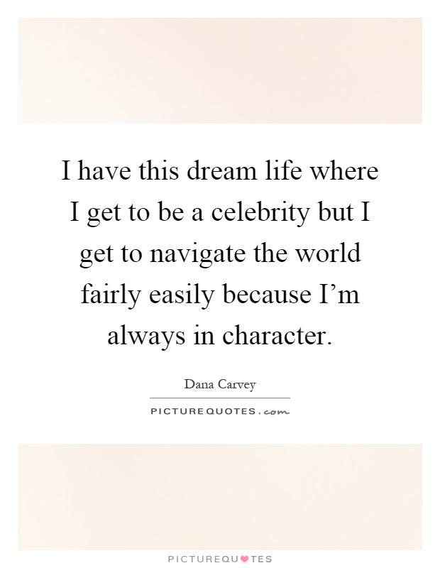 I have this dream life where I get to be a celebrity but I get to navigate the world fairly easily because I'm always in character Picture Quote #1