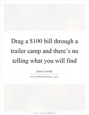 Drag a $100 bill through a trailer camp and there’s no telling what you will find Picture Quote #1