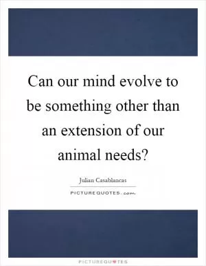 Can our mind evolve to be something other than an extension of our animal needs? Picture Quote #1