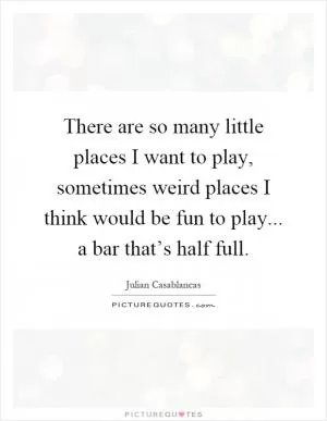 There are so many little places I want to play, sometimes weird places I think would be fun to play... a bar that’s half full Picture Quote #1