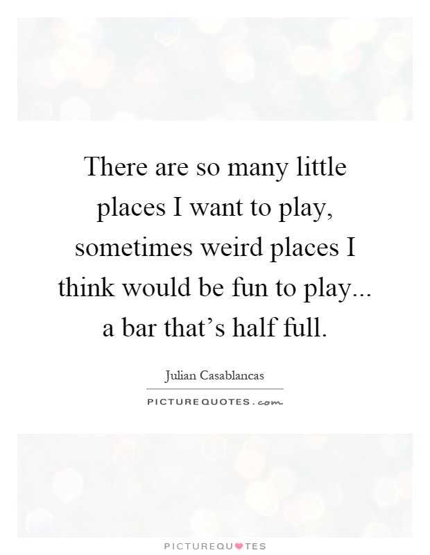 There are so many little places I want to play, sometimes weird places I think would be fun to play... a bar that's half full Picture Quote #1
