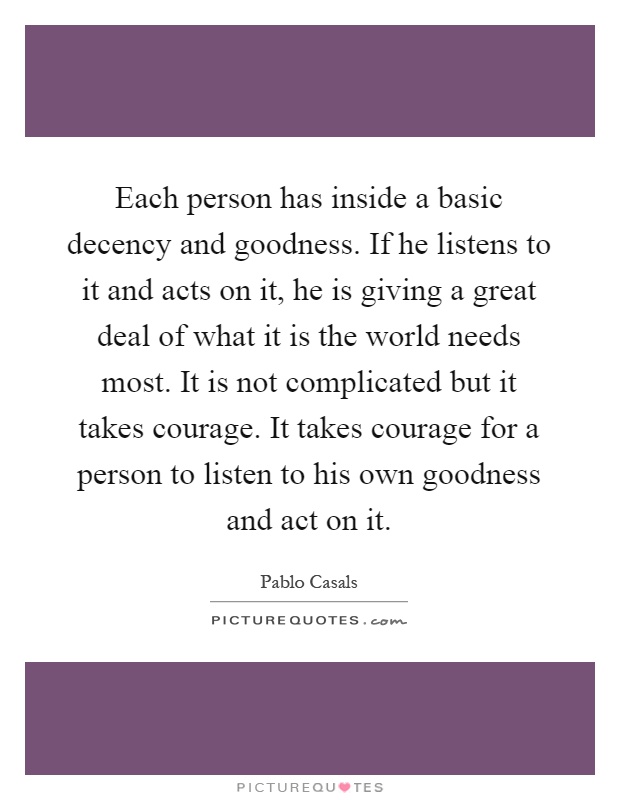 Each person has inside a basic decency and goodness. If he listens to it and acts on it, he is giving a great deal of what it is the world needs most. It is not complicated but it takes courage. It takes courage for a person to listen to his own goodness and act on it Picture Quote #1