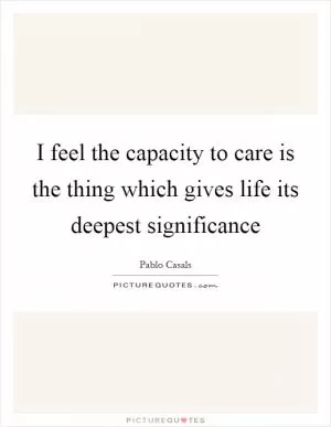 I feel the capacity to care is the thing which gives life its deepest significance Picture Quote #1
