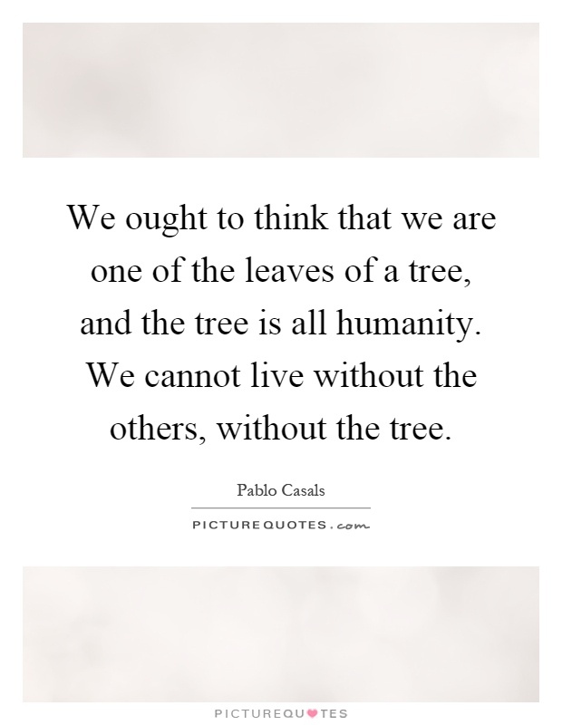 We ought to think that we are one of the leaves of a tree, and the tree is all humanity. We cannot live without the others, without the tree Picture Quote #1