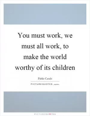 You must work, we must all work, to make the world worthy of its children Picture Quote #1