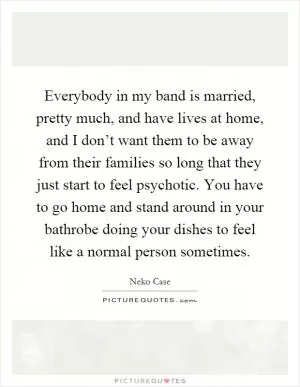 Everybody in my band is married, pretty much, and have lives at home, and I don’t want them to be away from their families so long that they just start to feel psychotic. You have to go home and stand around in your bathrobe doing your dishes to feel like a normal person sometimes Picture Quote #1