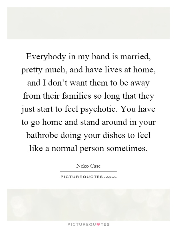 Everybody in my band is married, pretty much, and have lives at home, and I don't want them to be away from their families so long that they just start to feel psychotic. You have to go home and stand around in your bathrobe doing your dishes to feel like a normal person sometimes Picture Quote #1
