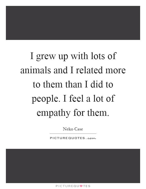 I grew up with lots of animals and I related more to them than I did to people. I feel a lot of empathy for them Picture Quote #1