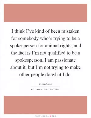 I think I’ve kind of been mistaken for somebody who’s trying to be a spokesperson for animal rights, and the fact is I’m not qualified to be a spokesperson. I am passionate about it, but I’m not trying to make other people do what I do Picture Quote #1