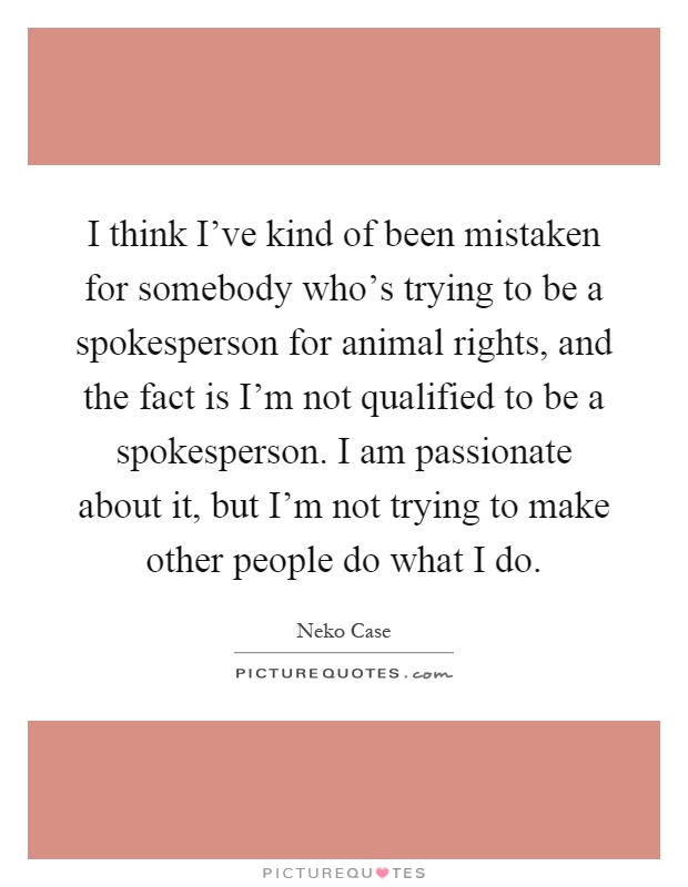 I think I've kind of been mistaken for somebody who's trying to be a spokesperson for animal rights, and the fact is I'm not qualified to be a spokesperson. I am passionate about it, but I'm not trying to make other people do what I do Picture Quote #1