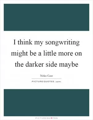 I think my songwriting might be a little more on the darker side maybe Picture Quote #1