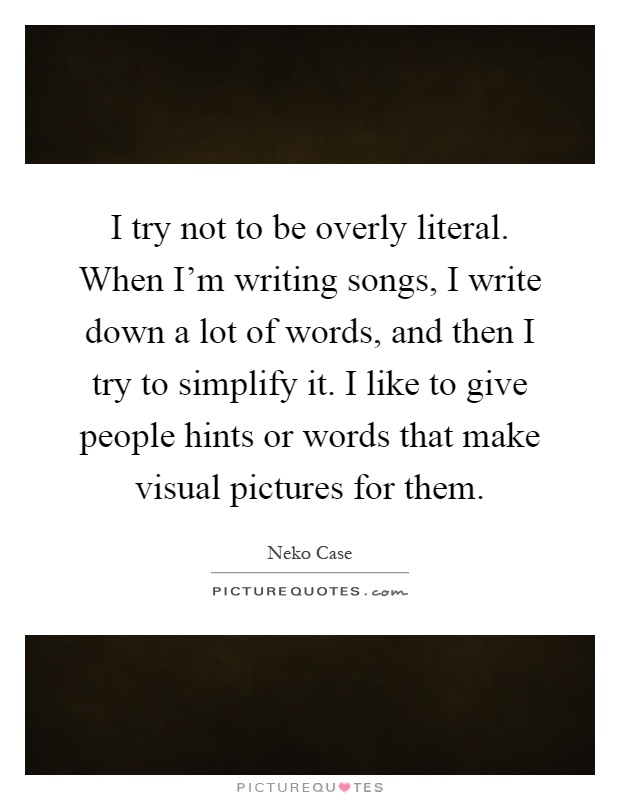 I try not to be overly literal. When I'm writing songs, I write down a lot of words, and then I try to simplify it. I like to give people hints or words that make visual pictures for them Picture Quote #1