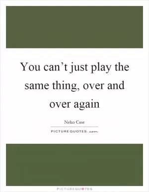 You can’t just play the same thing, over and over again Picture Quote #1