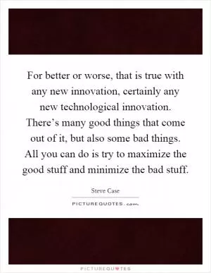 For better or worse, that is true with any new innovation, certainly any new technological innovation. There’s many good things that come out of it, but also some bad things. All you can do is try to maximize the good stuff and minimize the bad stuff Picture Quote #1