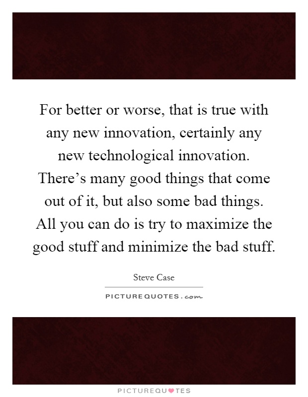 For better or worse, that is true with any new innovation, certainly any new technological innovation. There's many good things that come out of it, but also some bad things. All you can do is try to maximize the good stuff and minimize the bad stuff Picture Quote #1