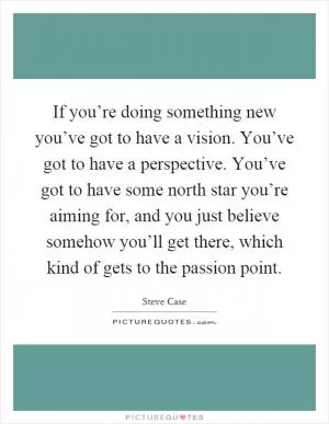 If you’re doing something new you’ve got to have a vision. You’ve got to have a perspective. You’ve got to have some north star you’re aiming for, and you just believe somehow you’ll get there, which kind of gets to the passion point Picture Quote #1