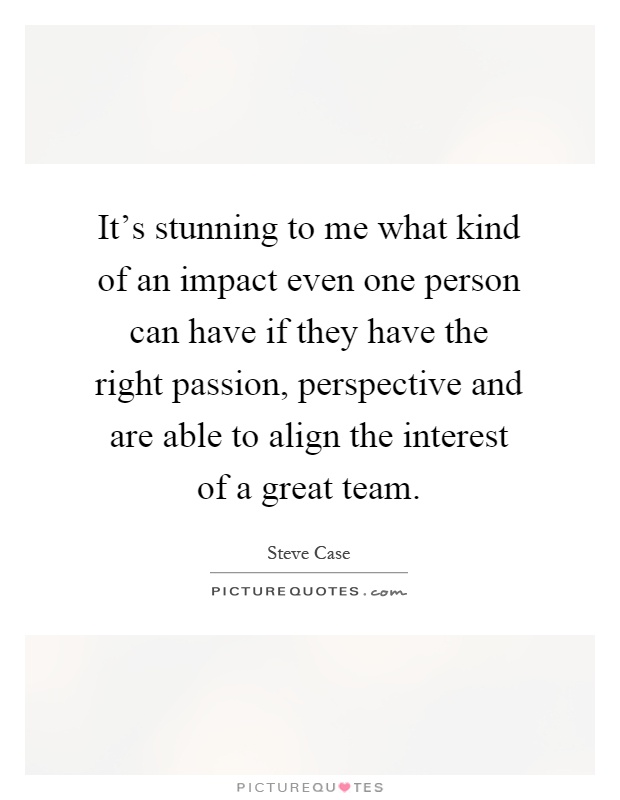 It's stunning to me what kind of an impact even one person can have if they have the right passion, perspective and are able to align the interest of a great team Picture Quote #1