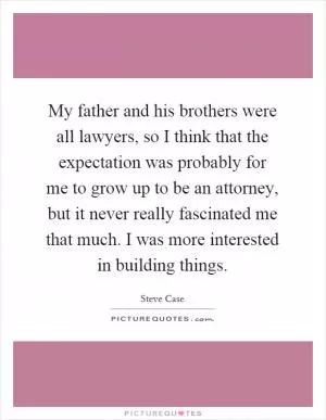 My father and his brothers were all lawyers, so I think that the expectation was probably for me to grow up to be an attorney, but it never really fascinated me that much. I was more interested in building things Picture Quote #1