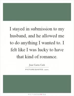 I stayed in submission to my husband, and he allowed me to do anything I wanted to. I felt like I was lucky to have that kind of romance Picture Quote #1