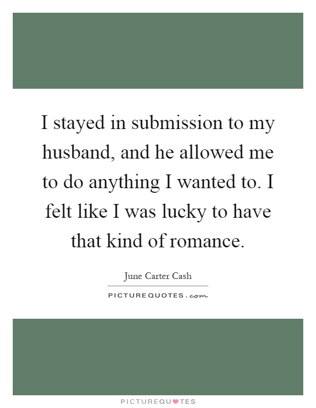 I stayed in submission to my husband, and he allowed me to do anything I wanted to. I felt like I was lucky to have that kind of romance Picture Quote #1