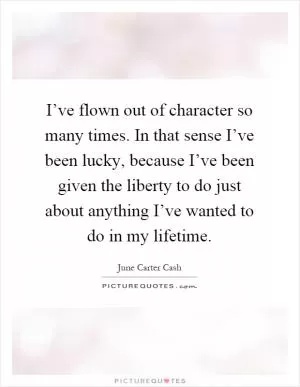 I’ve flown out of character so many times. In that sense I’ve been lucky, because I’ve been given the liberty to do just about anything I’ve wanted to do in my lifetime Picture Quote #1