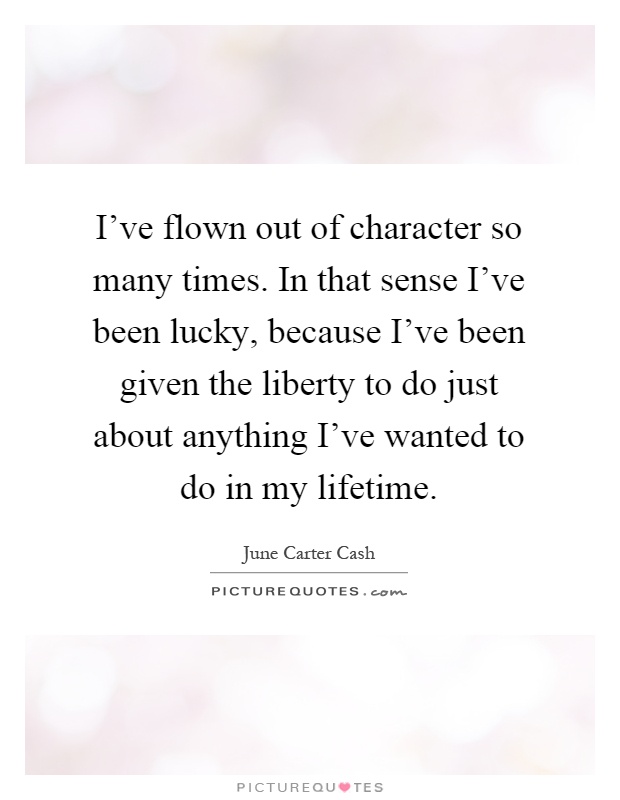 I've flown out of character so many times. In that sense I've been lucky, because I've been given the liberty to do just about anything I've wanted to do in my lifetime Picture Quote #1