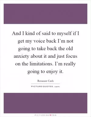 And I kind of said to myself if I get my voice back I’m not going to take back the old anxiety about it and just focus on the limitations. I’m really going to enjoy it Picture Quote #1
