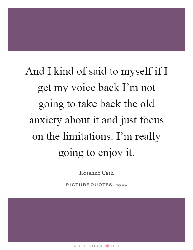 And I kind of said to myself if I get my voice back I'm not going to take back the old anxiety about it and just focus on the limitations. I'm really going to enjoy it Picture Quote #1