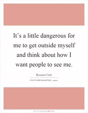 It’s a little dangerous for me to get outside myself and think about how I want people to see me Picture Quote #1