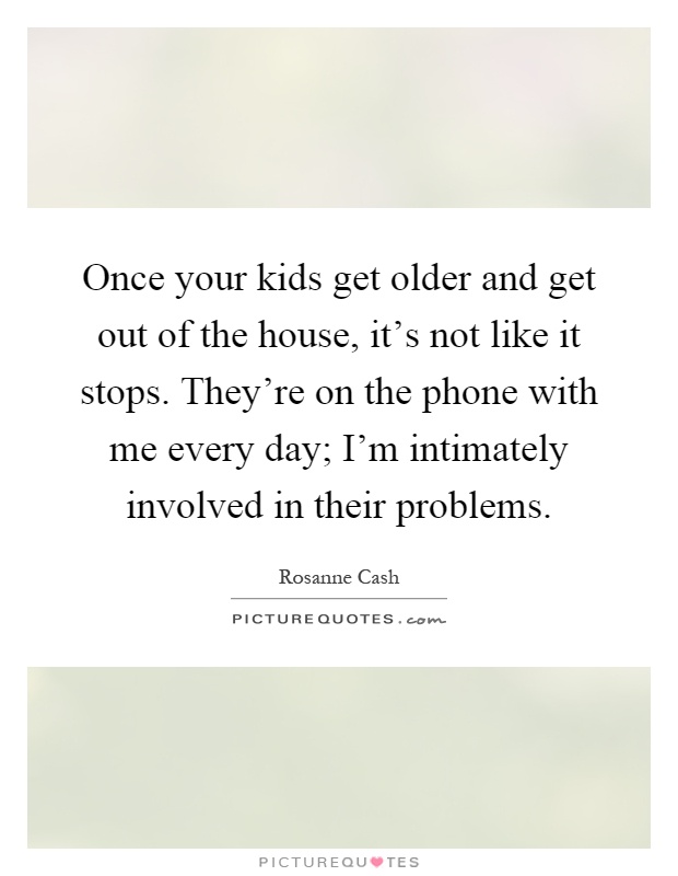 Once your kids get older and get out of the house, it's not like it stops. They're on the phone with me every day; I'm intimately involved in their problems Picture Quote #1