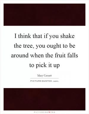 I think that if you shake the tree, you ought to be around when the fruit falls to pick it up Picture Quote #1