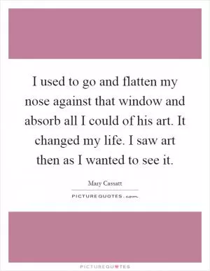 I used to go and flatten my nose against that window and absorb all I could of his art. It changed my life. I saw art then as I wanted to see it Picture Quote #1