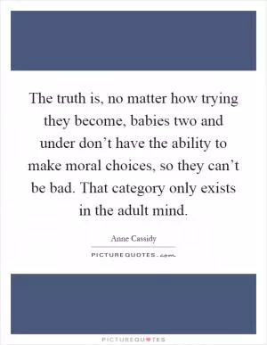 The truth is, no matter how trying they become, babies two and under don’t have the ability to make moral choices, so they can’t be bad. That category only exists in the adult mind Picture Quote #1