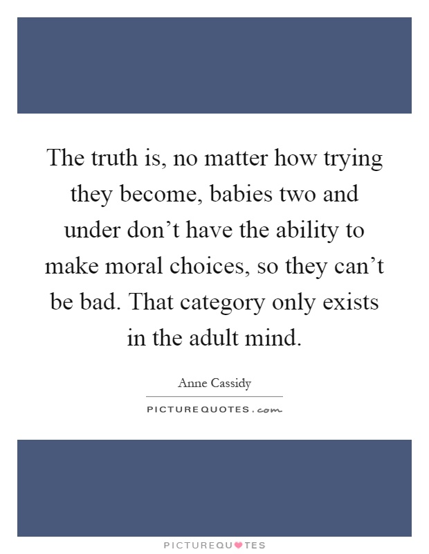The truth is, no matter how trying they become, babies two and under don't have the ability to make moral choices, so they can't be bad. That category only exists in the adult mind Picture Quote #1