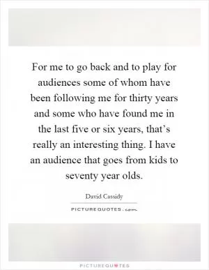 For me to go back and to play for audiences some of whom have been following me for thirty years and some who have found me in the last five or six years, that’s really an interesting thing. I have an audience that goes from kids to seventy year olds Picture Quote #1