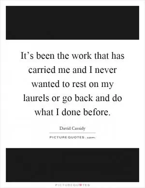 It’s been the work that has carried me and I never wanted to rest on my laurels or go back and do what I done before Picture Quote #1