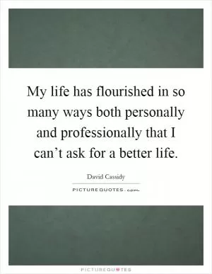 My life has flourished in so many ways both personally and professionally that I can’t ask for a better life Picture Quote #1