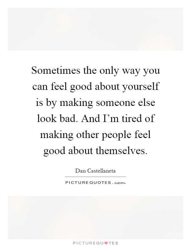 Sometimes the only way you can feel good about yourself is by making someone else look bad. And I'm tired of making other people feel good about themselves Picture Quote #1
