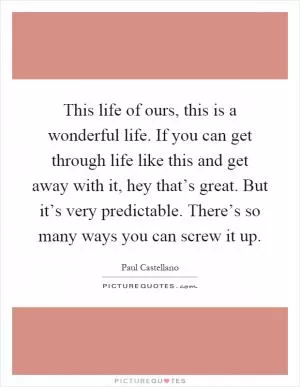 This life of ours, this is a wonderful life. If you can get through life like this and get away with it, hey that’s great. But it’s very predictable. There’s so many ways you can screw it up Picture Quote #1