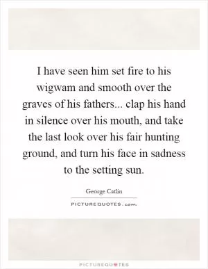 I have seen him set fire to his wigwam and smooth over the graves of his fathers... clap his hand in silence over his mouth, and take the last look over his fair hunting ground, and turn his face in sadness to the setting sun Picture Quote #1