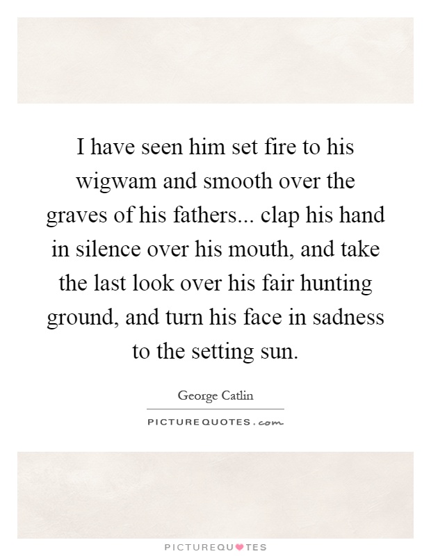 I have seen him set fire to his wigwam and smooth over the graves of his fathers... clap his hand in silence over his mouth, and take the last look over his fair hunting ground, and turn his face in sadness to the setting sun Picture Quote #1