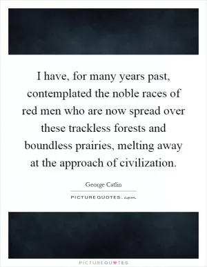 I have, for many years past, contemplated the noble races of red men who are now spread over these trackless forests and boundless prairies, melting away at the approach of civilization Picture Quote #1