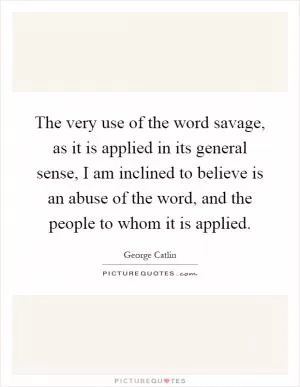 The very use of the word savage, as it is applied in its general sense, I am inclined to believe is an abuse of the word, and the people to whom it is applied Picture Quote #1