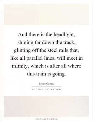 And there is the headlight, shining far down the track, glinting off the steel rails that, like all parallel lines, will meet in infinity, which is after all where this train is going Picture Quote #1