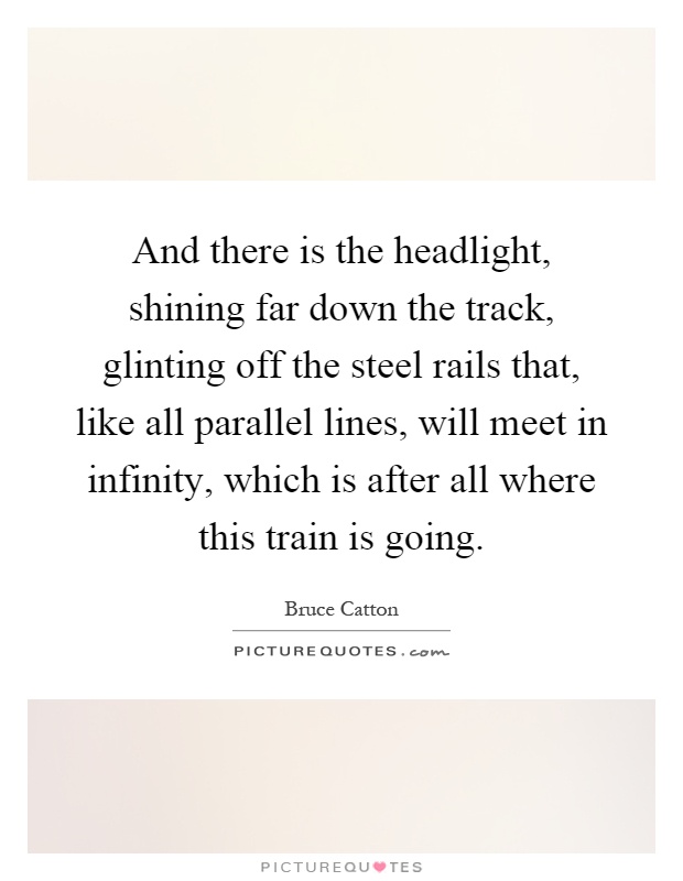 And there is the headlight, shining far down the track, glinting off the steel rails that, like all parallel lines, will meet in infinity, which is after all where this train is going Picture Quote #1
