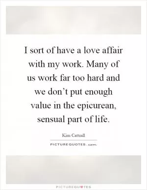 I sort of have a love affair with my work. Many of us work far too hard and we don’t put enough value in the epicurean, sensual part of life Picture Quote #1