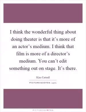 I think the wonderful thing about doing theater is that it’s more of an actor’s medium. I think that film is more of a director’s medium. You can’t edit something out on stage. It’s there Picture Quote #1